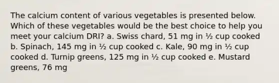 The calcium content of various vegetables is presented below. Which of these vegetables would be the best choice to help you meet your calcium DRI? a. Swiss chard, 51 mg in ½ cup cooked b. Spinach, 145 mg in ½ cup cooked c. Kale, 90 mg in ½ cup cooked d. Turnip greens, 125 mg in ½ cup cooked e. Mustard greens, 76 mg