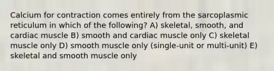 Calcium for contraction comes entirely from the sarcoplasmic reticulum in which of the following? A) skeletal, smooth, and cardiac muscle B) smooth and cardiac muscle only C) skeletal muscle only D) smooth muscle only (single-unit or multi-unit) E) skeletal and smooth muscle only