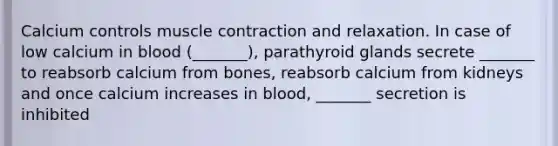 Calcium controls muscle contraction and relaxation. In case of low calcium in blood (_______), parathyroid glands secrete _______ to reabsorb calcium from bones, reabsorb calcium from kidneys and once calcium increases in blood, _______ secretion is inhibited