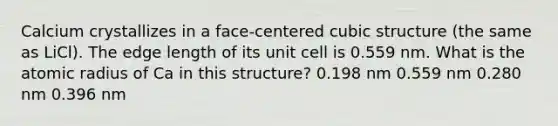 Calcium crystallizes in a face-centered cubic structure (the same as LiCl). The edge length of its unit cell is 0.559 nm. What is the atomic radius of Ca in this structure? 0.198 nm 0.559 nm 0.280 nm 0.396 nm