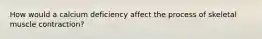 How would a calcium deficiency affect the process of skeletal muscle contraction?
