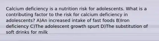 Calcium deficiency is a nutrition risk for adolescents. What is a contributing factor to the risk for calcium deficiency in adolescents? A)An increased intake of fast foods B)Iron deficiency C)The adolescent growth spurt D)The substitution of soft drinks for milk