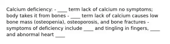 Calcium deficiency: - ____ term lack of calcium no symptoms; body takes it from bones - ____ term lack of calcium causes low bone mass (osteopenia), osteoporosis, and bone fractures - symptoms of deficiency include ____ and tingling in fingers, ____ and abnormal heart ____