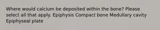 Where would calcium be deposited within the bone? Please select all that apply. Epiphysis Compact bone Medullary cavity Epiphyseal plate