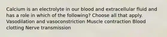 Calcium is an electrolyte in our blood and extracellular fluid and has a role in which of the following? Choose all that apply. Vasodilation and vasoconstriction Muscle contraction Blood clotting Nerve transmission