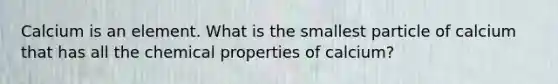 Calcium is an element. What is the smallest particle of calcium that has all the chemical properties of calcium?