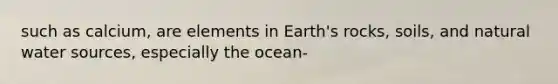 such as calcium, are elements in Earth's rocks, soils, and natural water sources, especially the ocean-