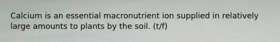 Calcium is an essential macronutrient ion supplied in relatively large amounts to plants by the soil. (t/f)