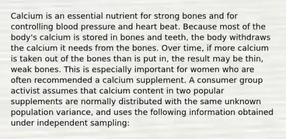 Calcium is an essential nutrient for strong bones and for controlling blood pressure and heart beat. Because most of the body's calcium is stored in bones and teeth, the body withdraws the calcium it needs from the bones. Over time, if more calcium is taken out of the bones than is put in, the result may be thin, weak bones. This is especially important for women who are often recommended a calcium supplement. A consumer group activist assumes that calcium content in two popular supplements are normally distributed with the same unknown population variance, and uses the following information obtained under independent sampling: