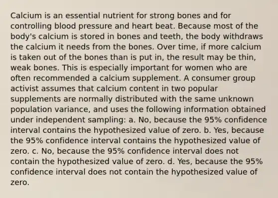 Calcium is an essential nutrient for strong bones and for controlling blood pressure and heart beat. Because most of the body's calcium is stored in bones and teeth, the body withdraws the calcium it needs from the bones. Over time, if more calcium is taken out of the bones than is put in, the result may be thin, weak bones. This is especially important for women who are often recommended a calcium supplement. A consumer group activist assumes that calcium content in two popular supplements are normally distributed with the same unknown population variance, and uses the following information obtained under independent sampling: a. No, because the 95% confidence interval contains the hypothesized value of zero. b. Yes, because the 95% confidence interval contains the hypothesized value of zero. c. No, because the 95% confidence interval does not contain the hypothesized value of zero. d. Yes, because the 95% confidence interval does not contain the hypothesized value of zero.