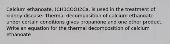 Calcium ethanoate, (CH3COO)2Ca, is used in the treatment of kidney disease. Thermal decomposition of calcium ethanoate under certain conditions gives propanone and one other product. Write an equation for the thermal decomposition of calcium ethanoate