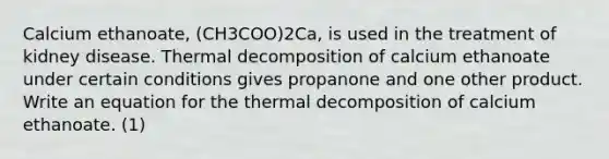 Calcium ethanoate, (CH3COO)2Ca, is used in the treatment of kidney disease. Thermal decomposition of calcium ethanoate under certain conditions gives propanone and one other product. Write an equation for the thermal decomposition of calcium ethanoate. (1)