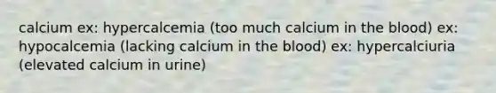 calcium ex: hypercalcemia (too much calcium in <a href='https://www.questionai.com/knowledge/k7oXMfj7lk-the-blood' class='anchor-knowledge'>the blood</a>) ex: hypocalcemia (lacking calcium in the blood) ex: hypercalciuria (elevated calcium in urine)