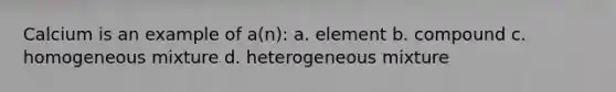 Calcium is an example of a(n): a. element b. compound c. homogeneous mixture d. heterogeneous mixture