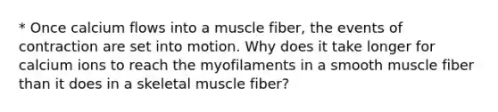 * Once calcium flows into a muscle fiber, the events of contraction are set into motion. Why does it take longer for calcium ions to reach the myofilaments in a smooth muscle fiber than it does in a skeletal muscle fiber?