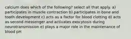 calcium does which of the following? select all that apply. a) participates in muscle contraction b) participates in bone and tooth development c) acts as a factor for blood clotting d) acts as second messenger and activates exocytosis during neurotransmission e) plays a major role in the maintenance of blood pH