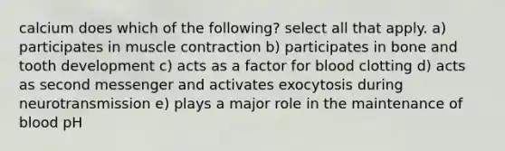 calcium does which of the following? select all that apply. a) participates in muscle contraction b) participates in bone and tooth development c) acts as a factor for blood clotting d) acts as second messenger and activates exocytosis during neurotransmission e) plays a major role in the maintenance of blood pH