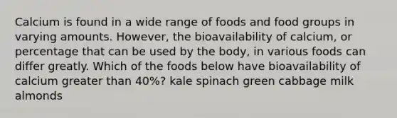 Calcium is found in a wide range of foods and food groups in varying amounts. However, the bioavailability of calcium, or percentage that can be used by the body, in various foods can differ greatly. Which of the foods below have bioavailability of calcium greater than 40%? kale spinach green cabbage milk almonds