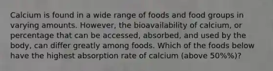 Calcium is found in a wide range of foods and food groups in varying amounts. However, the bioavailability of calcium, or percentage that can be accessed, absorbed, and used by the body, can differ greatly among foods. Which of the foods below have the highest absorption rate of calcium (above 50%%)?