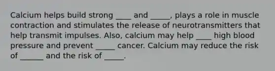 Calcium helps build strong ____ and _____, plays a role in muscle contraction and stimulates the release of neurotransmitters that help transmit impulses. Also, calcium may help ____ high blood pressure and prevent _____ cancer. Calcium may reduce the risk of ______ and the risk of _____.