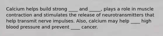 Calcium helps build strong ____ and _____, plays a role in muscle contraction and stimulates the release of neurotransmitters that help transmit nerve impulses. Also, calcium may help ____ high blood pressure and prevent ____ cancer.