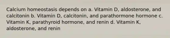 Calcium homeostasis depends on a. Vitamin D, aldosterone, and calcitonin b. Vitamin D, calcitonin, and parathormone hormone c. Vitamin K, parathyroid hormone, and renin d. Vitamin K, aldosterone, and renin