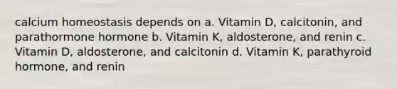 calcium homeostasis depends on a. Vitamin D, calcitonin, and parathormone hormone b. Vitamin K, aldosterone, and renin c. Vitamin D, aldosterone, and calcitonin d. Vitamin K, parathyroid hormone, and renin