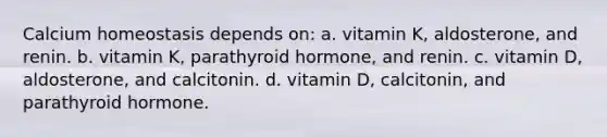 Calcium homeostasis depends on: a. vitamin K, aldosterone, and renin. b. vitamin K, parathyroid hormone, and renin. c. vitamin D, aldosterone, and calcitonin. d. vitamin D, calcitonin, and parathyroid hormone.