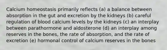 Calcium homeostasis primarily reflects (a) a balance between absorption in the gut and excretion by the kidneys (b) careful regulation of blood calcium levels by the kidneys (c) an interplay between parathormone and aldosterone (d) an interplay among reserves in the bones, the rate of absorption, and the rate of excretion (e) hormonal control of calcium reserves in the bones