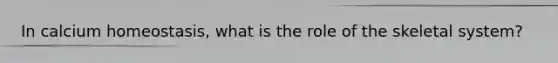 In calcium homeostasis, what is the role of the skeletal system?