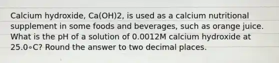 Calcium hydroxide, Ca(OH)2, is used as a calcium nutritional supplement in some foods and beverages, such as orange juice. What is the pH of a solution of 0.0012M calcium hydroxide at 25.0∘C? Round the answer to two decimal places.