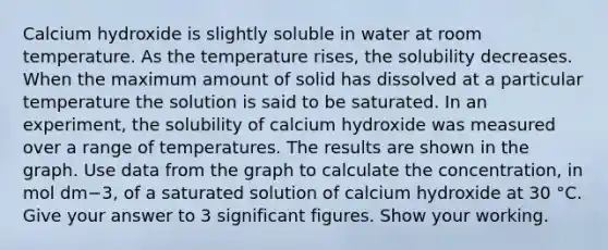 Calcium hydroxide is slightly soluble in water at room temperature. As the temperature rises, the solubility decreases. When the maximum amount of solid has dissolved at a particular temperature the solution is said to be saturated. In an experiment, the solubility of calcium hydroxide was measured over a range of temperatures. The results are shown in the graph. Use data from the graph to calculate the concentration, in mol dm−3, of a saturated solution of calcium hydroxide at 30 °C. Give your answer to 3 significant figures. Show your working.