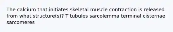 The calcium that initiates skeletal muscle contraction is released from what structure(s)? T tubules sarcolemma terminal cisternae sarcomeres