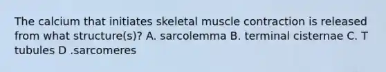 The calcium that initiates skeletal muscle contraction is released from what structure(s)? A. sarcolemma B. terminal cisternae C. T tubules D .sarcomeres