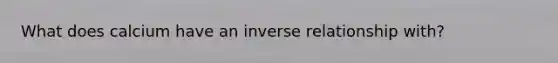 What does calcium have an inverse relationship with?