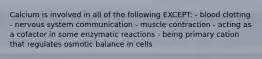 Calcium is involved in all of the following EXCEPT: - blood clotting - nervous system communication - muscle contraction - acting as a cofactor in some enzymatic reactions - being primary cation that regulates osmotic balance in cells