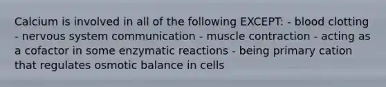 Calcium is involved in all of the following EXCEPT: - blood clotting - nervous system communication - muscle contraction - acting as a cofactor in some enzymatic reactions - being primary cation that regulates osmotic balance in cells