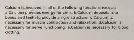 Calcium is involved in all of the following functions except: a.Calcium provides energy for cells. b.Calcium deposits into bones and teeth to provide a rigid structure. c.Calcium is necessary for muscle contraction and relaxation. d.Calcium is necessary for nerve functioning. e.Calcium is necessary for blood clotting.