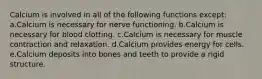 Calcium is involved in all of the following functions except: a.Calcium is necessary for nerve functioning. b.Calcium is necessary for blood clotting. c.Calcium is necessary for muscle contraction and relaxation. d.Calcium provides energy for cells. e.Calcium deposits into bones and teeth to provide a rigid structure.