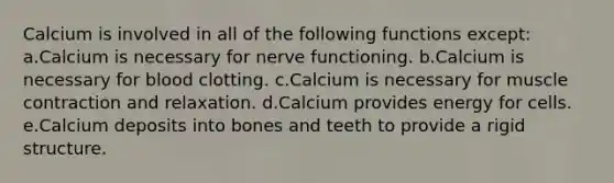 Calcium is involved in all of the following functions except: a.Calcium is necessary for nerve functioning. b.Calcium is necessary for blood clotting. c.Calcium is necessary for muscle contraction and relaxation. d.Calcium provides energy for cells. e.Calcium deposits into bones and teeth to provide a rigid structure.