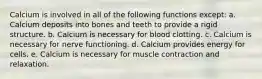 Calcium is involved in all of the following functions except: a. Calcium deposits into bones and teeth to provide a rigid structure. b. Calcium is necessary for blood clotting. c. Calcium is necessary for nerve functioning. d. Calcium provides energy for cells. e. Calcium is necessary for muscle contraction and relaxation.