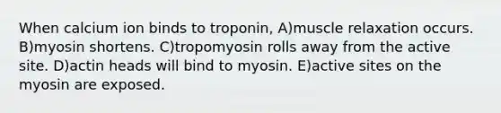 When calcium ion binds to troponin, A)muscle relaxation occurs. B)myosin shortens. C)tropomyosin rolls away from the active site. D)actin heads will bind to myosin. E)active sites on the myosin are exposed.