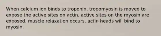 When calcium ion binds to troponin, tropomyosin is moved to expose the active sites on actin. active sites on the myosin are exposed. muscle relaxation occurs. actin heads will bind to myosin.