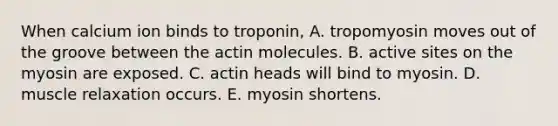 When calcium ion binds to troponin, A. tropomyosin moves out of the groove between the actin molecules. B. active sites on the myosin are exposed. C. actin heads will bind to myosin. D. muscle relaxation occurs. E. myosin shortens.