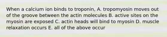 When a calcium ion binds to troponin, A. tropomyosin moves out of the groove between the actin molecules B. active sites on the myosin are exposed C. actin heads will bind to myosin D. muscle relaxation occurs E. all of the above occur