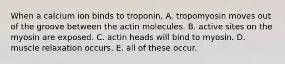 When a calcium ion binds to troponin, A. tropomyosin moves out of the groove between the actin molecules. B. active sites on the myosin are exposed. C. actin heads will bind to myosin. D. muscle relaxation occurs. E. all of these occur.