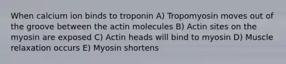 When calcium ion binds to troponin A) Tropomyosin moves out of the groove between the actin molecules B) Actin sites on the myosin are exposed C) Actin heads will bind to myosin D) Muscle relaxation occurs E) Myosin shortens