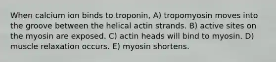 When calcium ion binds to troponin, A) tropomyosin moves into the groove between the helical actin strands. B) active sites on the myosin are exposed. C) actin heads will bind to myosin. D) muscle relaxation occurs. E) myosin shortens.