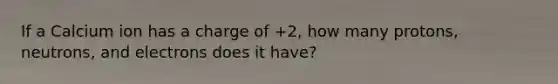 If a Calcium ion has a charge of +2, how many protons, neutrons, and electrons does it have?