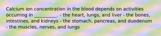 Calcium ion concentration in the blood depends on activities occurring in __________. - the heart, lungs, and liver - the bones, intestines, and kidneys - the stomach, pancreas, and duodenum - the muscles, nerves, and lungs